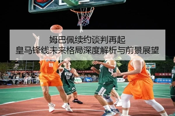 姆巴佩续约谈判再起 皇马锋线未来格局深度解析与前景展望