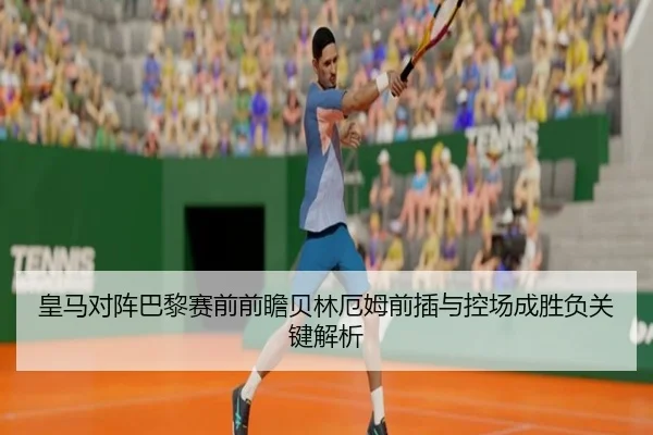 皇马对阵巴黎赛前前瞻贝林厄姆前插与控场成胜负关键解析