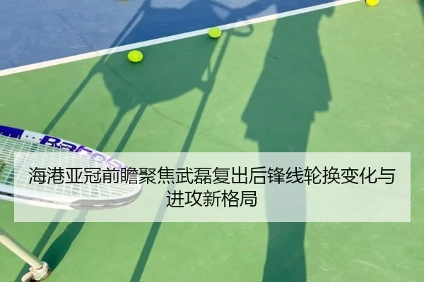 海港亚冠前瞻聚焦武磊复出后锋线轮换变化与进攻新格局