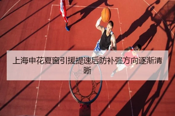上海申花夏窗引援提速后防补强方向逐渐清晰