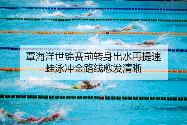 覃海洋世锦赛前转身出水再提速 蛙泳冲金路线愈发清晰
